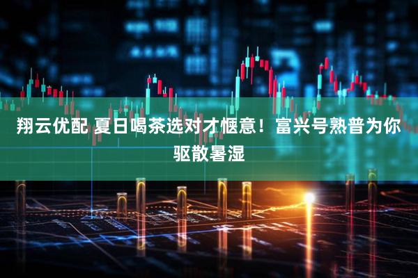 翔云优配 夏日喝茶选对才惬意！富兴号熟普为你驱散暑湿