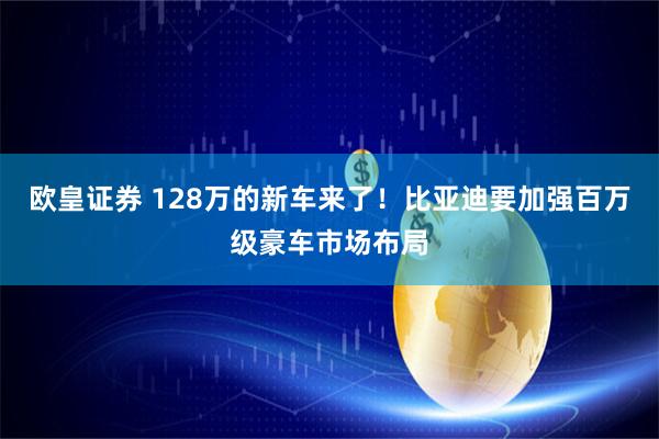 欧皇证券 128万的新车来了！比亚迪要加强百万级豪车市场布局