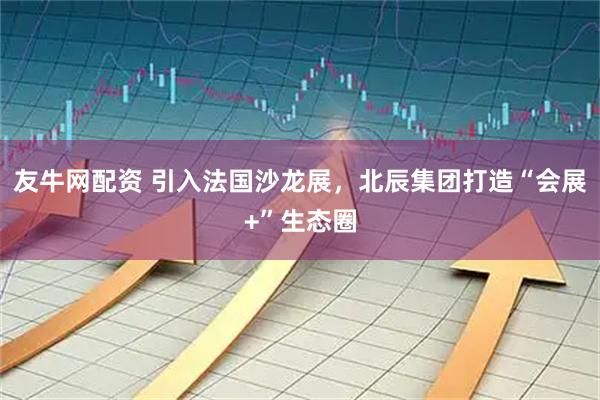 友牛网配资 引入法国沙龙展，北辰集团打造“会展+”生态圈