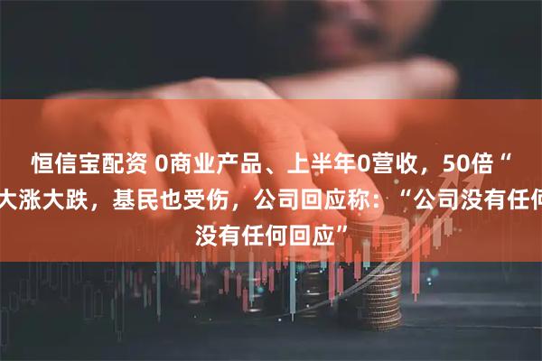 恒信宝配资 0商业产品、上半年0营收，50倍“妖王”大涨大跌，基民也受伤，公司回应称：“公司没有任何回应”