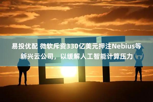 易投优配 微软斥资330亿美元押注Nebius等新兴云公司，以缓解人工智能计算压力