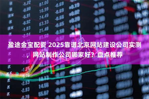 盈途金宝配资 2025靠谱北京网站建设公司实测，网站制作公司哪家好？盘点推荐