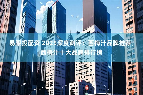 易跟投配资 2025深度测评：西梅汁品牌推荐，西梅汁十大品牌排行榜