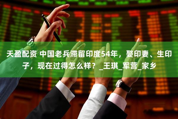 天盈配资 中国老兵滞留印度54年，娶印妻、生印子，现在过得怎么样？_王琪_军营_家乡