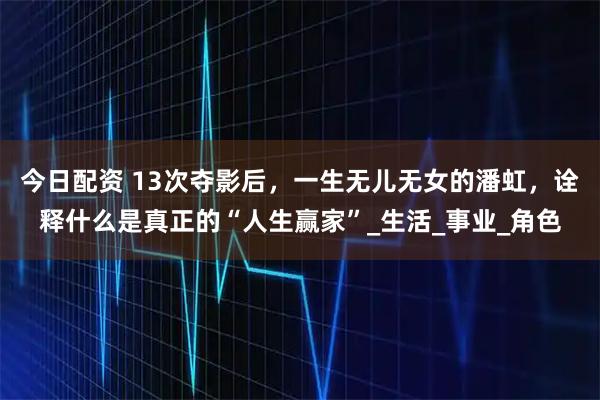 今日配资 13次夺影后，一生无儿无女的潘虹，诠释什么是真正的“人生赢家”_生活_事业_角色