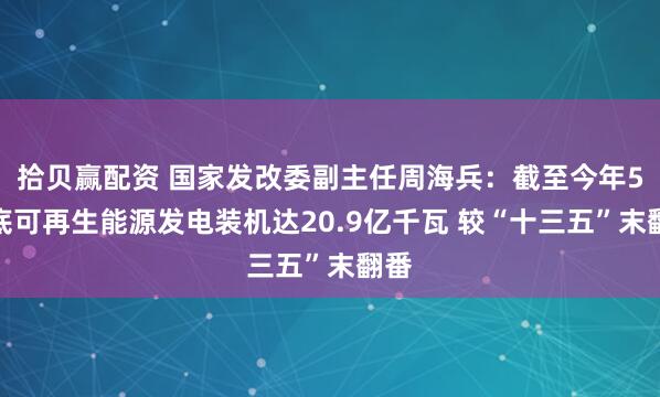 拾贝赢配资 国家发改委副主任周海兵：截至今年5月底可再生能源发电装机达20.9亿千瓦 较“十三五”末翻番