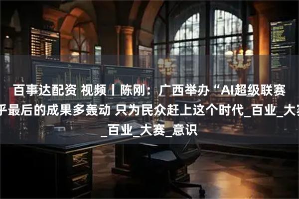 百事达配资 视频丨陈刚：广西举办“AI超级联赛”不在乎最后的成果多轰动 只为民众赶上这个时代_百业_大赛_意识