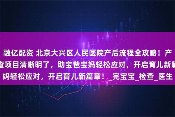 融亿配资 北京大兴区人民医院产后流程全攻略！产后手续细则、42 天复查项目清晰明了，助宝爸宝妈轻松应对，开启育儿新篇章！_完宝宝_检查_医生