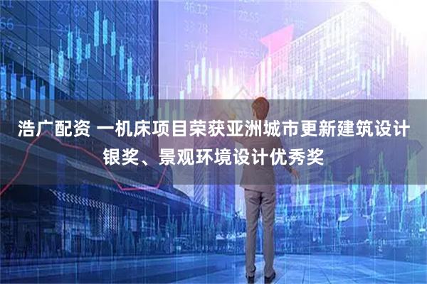 浩广配资 一机床项目荣获亚洲城市更新建筑设计银奖、景观环境设计优秀奖