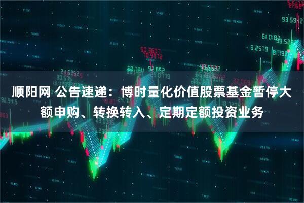 顺阳网 公告速递：博时量化价值股票基金暂停大额申购、转换转入、定期定额投资业务