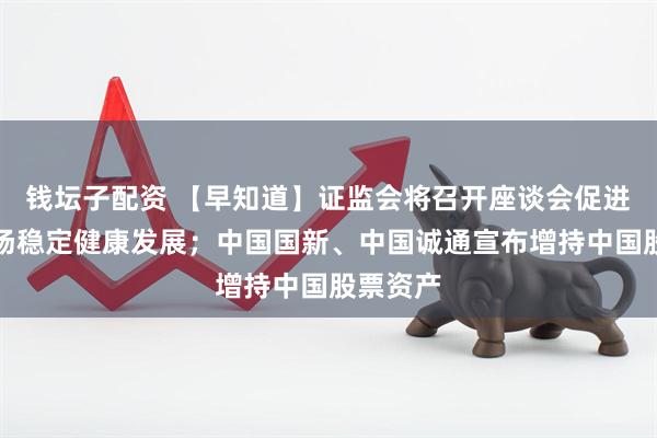 钱坛子配资 【早知道】证监会将召开座谈会促进资本市场稳定健康发展；中国国新、中国诚通宣布增持中国股票资产
