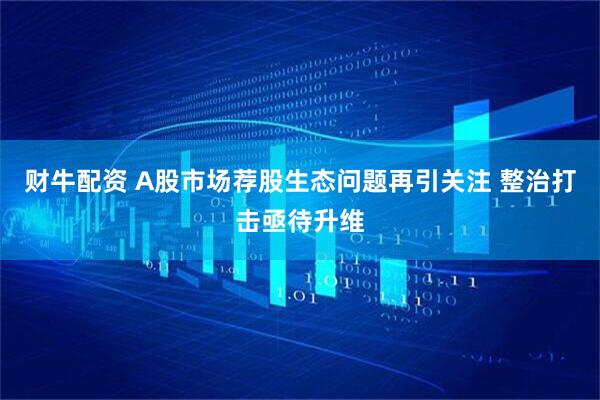 财牛配资 A股市场荐股生态问题再引关注 整治打击亟待升维