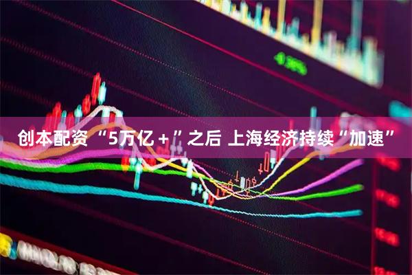 创本配资 “5万亿＋”之后 上海经济持续“加速”